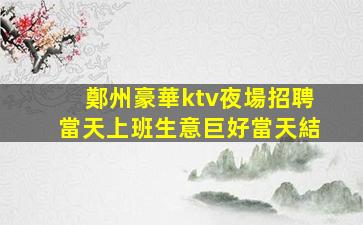 鄭州豪華ktv夜場招聘當天上班生意巨好當天結