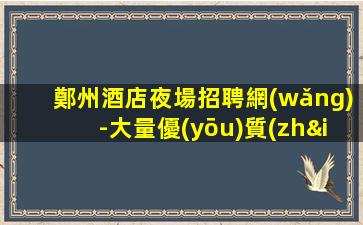 鄭州酒店夜場招聘網(wǎng)-大量優(yōu)質(zhì)客源日結(jié)2000起
