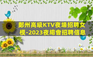 鄭州高級KTV夜場招聘女模-2023夜總會招聘信息