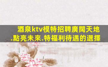 酒泉ktv模特招聘廣闊天地.點亮未來.特福利待遇的選擇