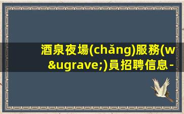 酒泉夜場(chǎng)服務(wù)員招聘信息-提供住宿可靠
