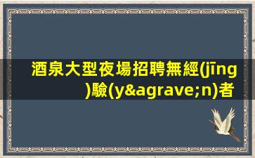 酒泉大型夜場招聘無經(jīng)驗(yàn)者也有“薪酬福利”
