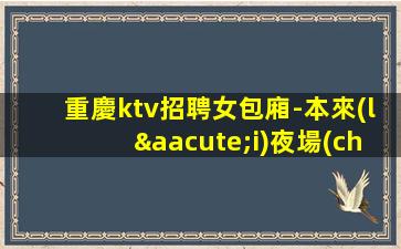 重慶ktv招聘女包廂-本來(lái)夜場(chǎng)繁華每天都能上班