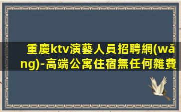 重慶ktv演藝人員招聘網(wǎng)-高端公寓住宿無任何雜費