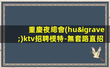 重慶夜總會(huì)ktv招聘模特-無套路直招