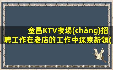 金昌KTV夜場(chǎng)招聘工作在老店的工作中探索新領(lǐng)域