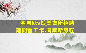 金昌ktv娛樂會所招聘離開舊工作.開啟新旅程