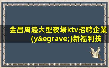 金昌周邊大型夜場ktv招聘企業(yè)新福利按天結(jié)工資