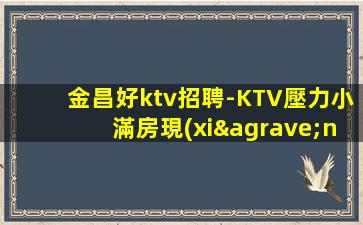 金昌好ktv招聘-KTV壓力小滿房現(xiàn)薪管住
