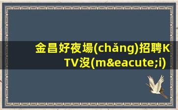 金昌好夜場(chǎng)招聘KTV沒(méi)網(wǎng)紅詳情輕松上崗