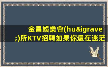 金昌娛樂會(huì)所KTV招聘如果你還在迷茫請(qǐng)聯(lián)系我