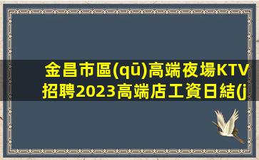 金昌市區(qū)高端夜場KTV招聘2023高端店工資日結(jié)