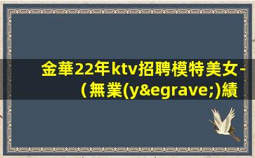 金華22年ktv招聘模特美女-（無業(yè)績(jī)要求）純商務(wù)場(chǎng)