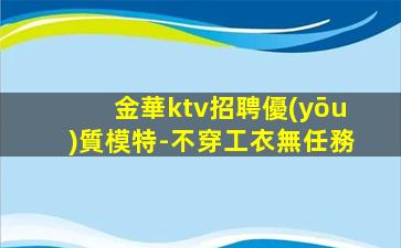 金華ktv招聘優(yōu)質模特-不穿工衣無任務