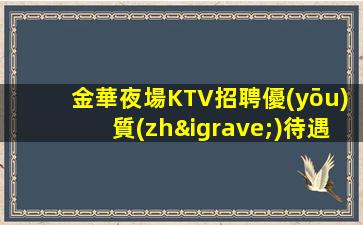 金華夜場KTV招聘優(yōu)質(zhì)待遇好當(dāng)天面試當(dāng)天上班