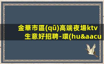 金華市區(qū)高端夜場ktv生意好招聘-環(huán)境好豪華場