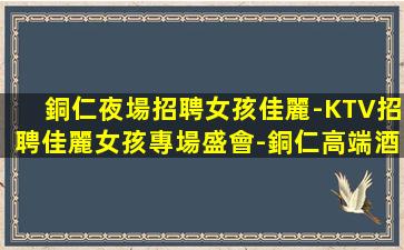 銅仁夜場招聘女孩佳麗-KTV招聘佳麗女孩專場盛會-銅仁高端酒吧急招老板直招放心應(yīng)聘
