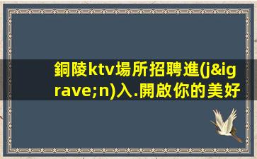 銅陵ktv場所招聘進(jìn)入.開啟你的美好人生