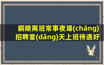 銅陵兩班常事夜場(chǎng)招聘當(dāng)天上班待遇好.2023最新信息