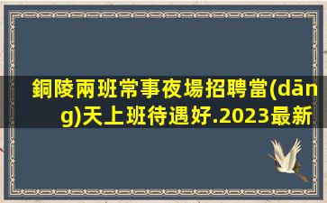銅陵兩班常事夜場招聘當(dāng)天上班待遇好.2023最新信息
