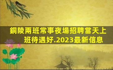 銅陵兩班常事夜場招聘當天上班待遇好.2023最新信息