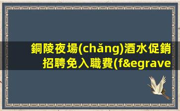 銅陵夜場(chǎng)酒水促銷招聘免入職費(fèi).公司招募新成員