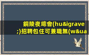銅陵夜總會(huì)招聘包住可兼職無(wú)費(fèi)