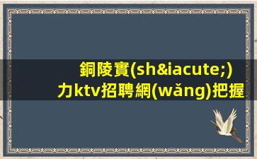 銅陵實(shí)力ktv招聘網(wǎng)把握機(jī)遇實(shí)現(xiàn)輝煌人生