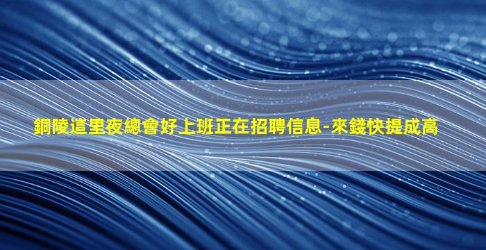 銅陵這里夜總會好上班正在招聘信息-來錢快提成高