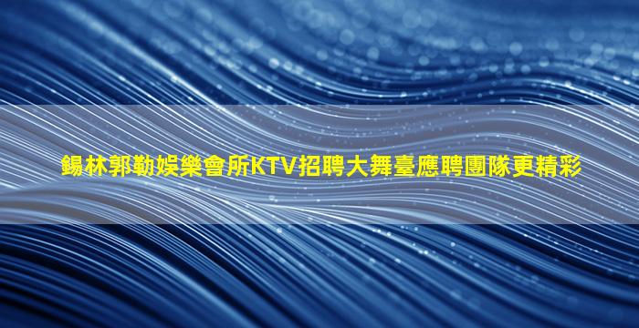 錫林郭勒娛樂會所KTV招聘大舞臺應聘團隊更精彩