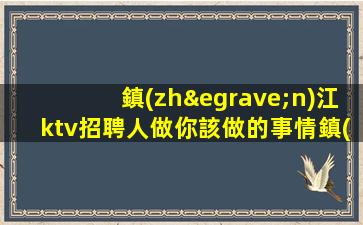 鎮(zhèn)江ktv招聘人做你該做的事情鎮(zhèn)江