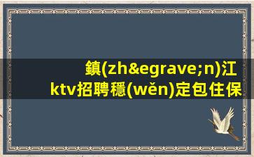 鎮(zhèn)江ktv招聘穩(wěn)定包住保證上班率鎮(zhèn)江