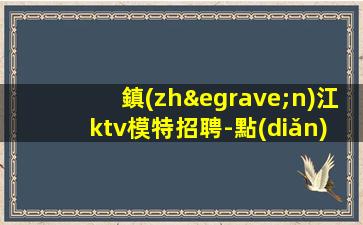鎮(zhèn)江ktv模特招聘-點(diǎn)擊查看夜場入行介紹