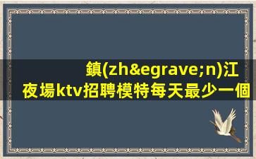 鎮(zhèn)江夜場ktv招聘模特每天最少一個(gè)房