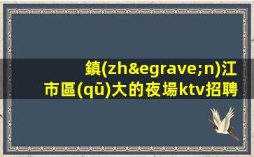 鎮(zhèn)江市區(qū)大的夜場ktv招聘歡迎你的到來