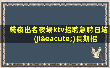鐵嶺出名夜場ktv招聘急聘日結(jié)長期招聘模特