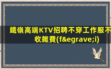 鐵嶺高端KTV招聘不穿工作服不收雜費(fèi)