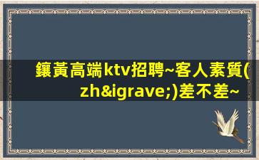鑲黃高端ktv招聘~客人素質(zhì)差不差~今日新招聘