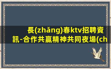 長(zhǎng)春ktv招聘資訊-合作共贏精神共同夜場(chǎng)賺