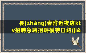 長(zhǎng)春附近夜店ktv招聘急聘招聘模特日結(jié)