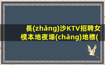 長(zhǎng)沙KTV招聘女模本地夜場(chǎng)地標(biāo)-半年就有豪車豪房