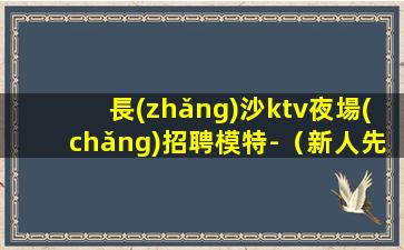 長(zhǎng)沙ktv夜場(chǎng)招聘模特-（新人先試房）
