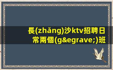 長(zhǎng)沙ktv招聘日常兩個(gè)班包吃住