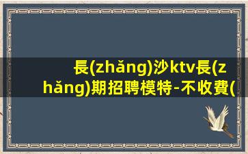 長(zhǎng)沙ktv長(zhǎng)期招聘模特-不收費(fèi)不亂收費(fèi)-高端KTV招聘環(huán)境好