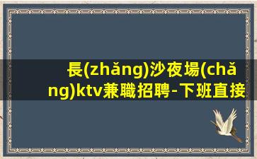 長(zhǎng)沙夜場(chǎng)ktv兼職招聘-下班直接結(jié)