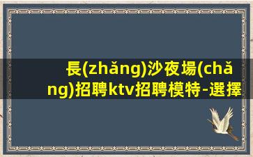 長(zhǎng)沙夜場(chǎng)招聘ktv招聘模特-選擇本團(tuán)隊(duì)實(shí)力依靠