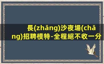 長(zhǎng)沙夜場(chǎng)招聘模特-全程絕不收一分