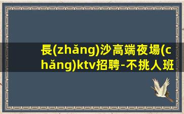 長(zhǎng)沙高端夜場(chǎng)ktv招聘-不挑人班多生意好當(dāng)天結(jié)