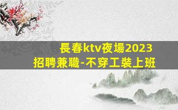 長春ktv夜場2023招聘兼職-不穿工裝上班