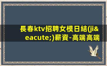 長春ktv招聘女模日結(jié)薪資-高端高端KTV招聘信息